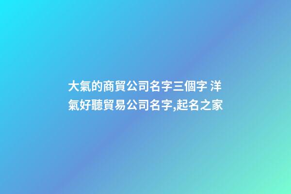 大氣的商貿公司名字三個字 洋氣好聽貿易公司名字,起名之家-第1張-公司起名-玄機派